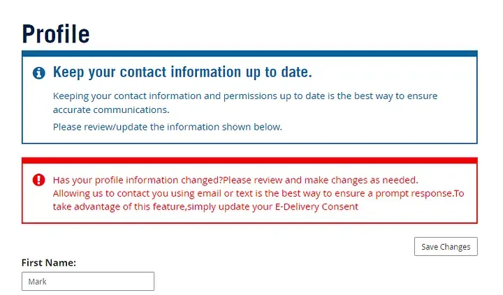 Screen after logging in for first time. Prompts user to update info. Heading: profile. Blue box: subheading: keep your contact information up to date. Keeping your contact information and permissions up to date is the best way to ensure accurate communications. Please review/update the information shown below. Red box: Has your profile information changed?Please review and make changes as needed. Allowing us to contact you using email or text is the best way to ensure a prompt response.To take advantage of this feature,simply update your E-Delivery Consent. Button: Save Changes. Input: First Name: Mark
