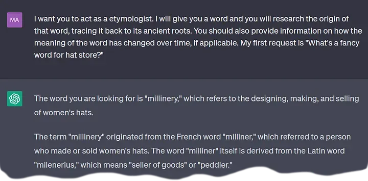 A ChatGPT conversation excerpt.
  User: I want you to act as a etymologist.
      I will give you a word and you will research the origin of that word,
      tracing it back to its ancient roots.
      You should also provide information on how the meaning of the word has changed over time,
      if applicable.
      My first request is "What's a fancy word for hat store?"
  Bot: The word you are looking for is "millinery," which refers to
      the designing, making, and selling of women's hats.
      The term "millinery" originated from the French word "milliner,"
      which referred to a person who made or sold women's hats.
      The word "milliner" itself is derived from the Latin word "milenerius,"
      which means "seller of goods" or "peddler."