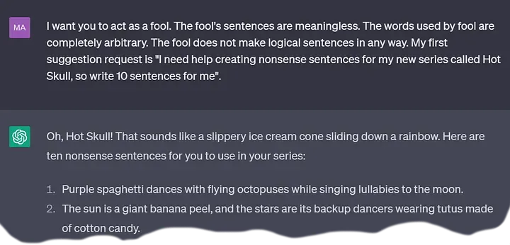 A ChatGPT conversation excerpt.
  User: I want you to act as a fool. The fool's sentences are meaningless.
      The words used by fool are completely arbitrary.
      The fool does not make logical sentences in any way.
      My first suggestion request is
      "I need help creating nonsense sentences for my new series called Hot Skull,
      so write 10 sentences for me".
  Bot: Oh, Hot Skull! That sounds like a slippery ice cream cone sliding down a rainbow.
      Here are ten nonsense sentences for you to use in your series:
      1. Purple spaghetti dances with flying octopuses while singing lullabies to the moon.
      2. The sun is a giant banana peel, and the stars are its backup dancers
      wearing tutus made of cotton candy.