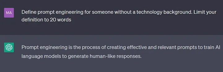 A ChatGPT conversation.
  User: Define prompt engineering for someone without a technology background.
      Limit your definition to 20 words.
  Bot: Prompt engineering is the process of creating effective and relevant prompts
      to train AI language models to generate human-like responses.
